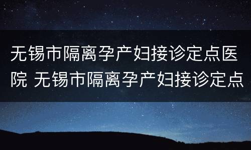 无锡市隔离孕产妇接诊定点医院 无锡市隔离孕产妇接诊定点医院有哪些