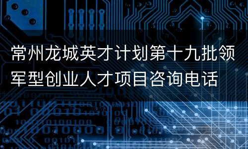 常州龙城英才计划第十九批领军型创业人才项目咨询电话