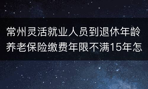 常州灵活就业人员到退休年龄养老保险缴费年限不满15年怎么办