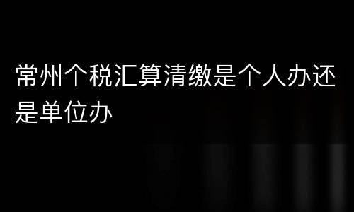 常州个税汇算清缴是个人办还是单位办