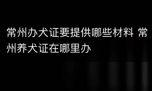 常州办犬证要提供哪些材料 常州养犬证在哪里办