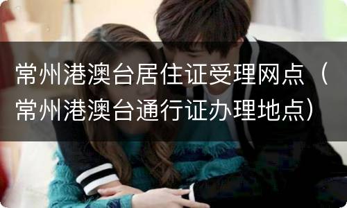常州港澳台居住证受理网点（常州港澳台通行证办理地点）