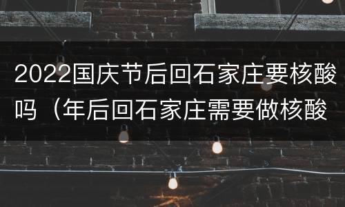 2022国庆节后回石家庄要核酸吗（年后回石家庄需要做核酸吗）