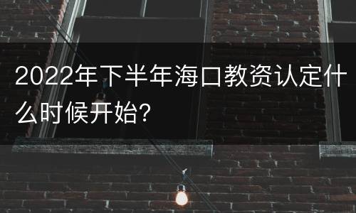 2022年下半年海口教资认定什么时候开始？
