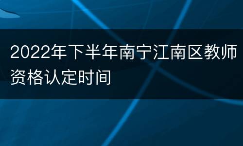 2022年下半年南宁江南区教师资格认定时间