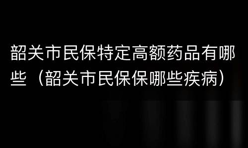 韶关市民保特定高额药品有哪些（韶关市民保保哪些疾病）