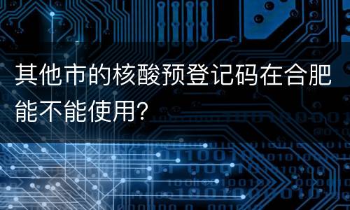 其他市的核酸预登记码在合肥能不能使用？