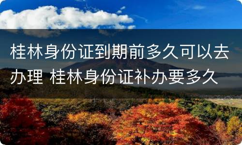 桂林身份证到期前多久可以去办理 桂林身份证补办要多久