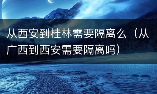从西安到桂林需要隔离么（从广西到西安需要隔离吗）