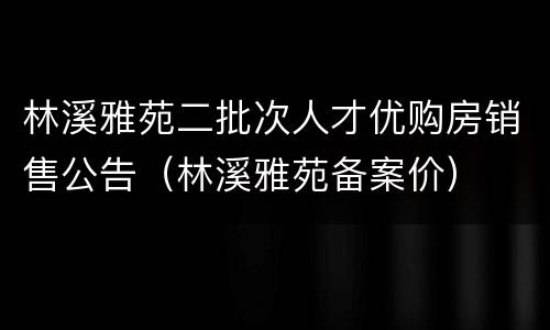 林溪雅苑二批次人才优购房销售公告（林溪雅苑备案价）