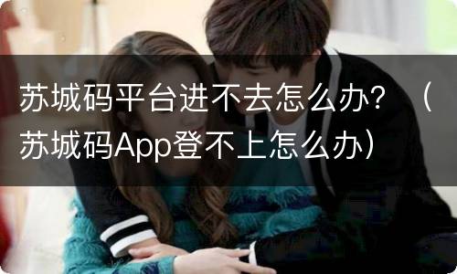 苏城码平台进不去怎么办？（苏城码App登不上怎么办）