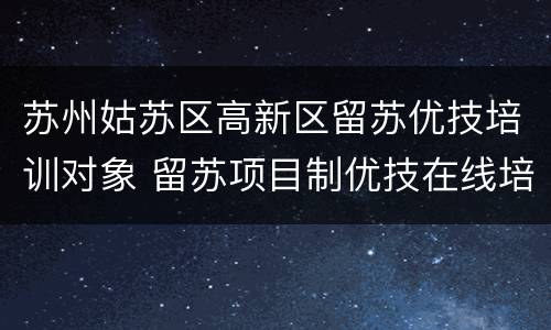 苏州姑苏区高新区留苏优技培训对象 留苏项目制优技在线培训平台