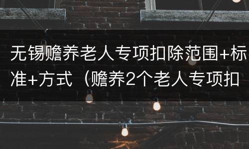 无锡赡养老人专项扣除范围+标准+方式（赡养2个老人专项扣除标准）