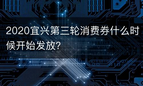 2020宜兴第三轮消费券什么时候开始发放？