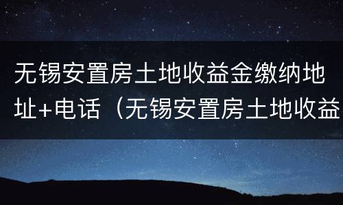 无锡安置房土地收益金缴纳地址+电话（无锡安置房土地收益金缴纳地址 电话查询）