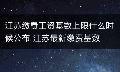 江苏缴费工资基数上限什么时候公布 江苏最新缴费基数