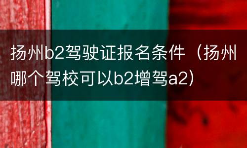 扬州b2驾驶证报名条件（扬州哪个驾校可以b2增驾a2）