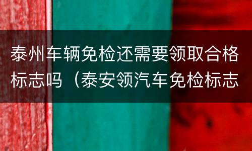泰州车辆免检还需要领取合格标志吗（泰安领汽车免检标志的地方）