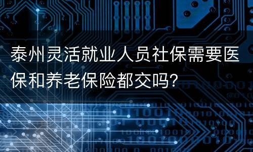 泰州灵活就业人员社保需要医保和养老保险都交吗？
