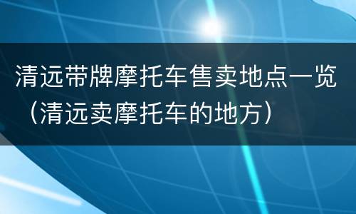 清远带牌摩托车售卖地点一览（清远卖摩托车的地方）
