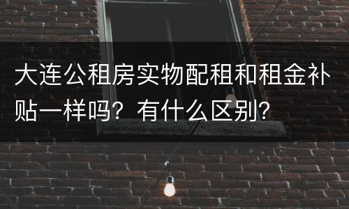 大连公租房实物配租和租金补贴一样吗？有什么区别？