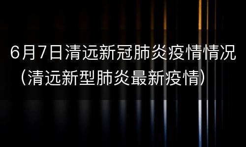 6月7日清远新冠肺炎疫情情况（清远新型肺炎最新疫情）