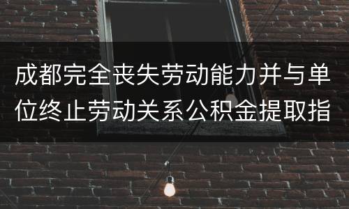 成都完全丧失劳动能力并与单位终止劳动关系公积金提取指南