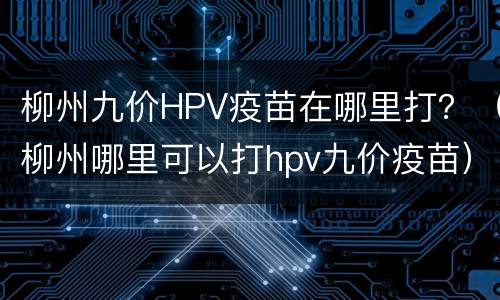 柳州九价HPV疫苗在哪里打？（柳州哪里可以打hpv九价疫苗）