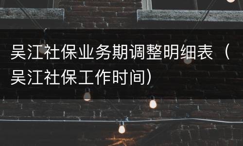 吴江社保业务期调整明细表（吴江社保工作时间）