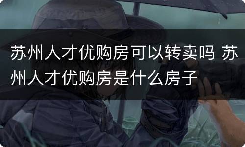 苏州人才优购房可以转卖吗 苏州人才优购房是什么房子