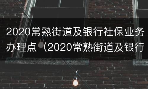 2020常熟街道及银行社保业务办理点（2020常熟街道及银行社保业务办理点电话）