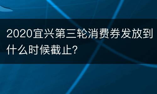 2020宜兴第三轮消费券发放到什么时候截止？