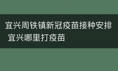 宜兴周铁镇新冠疫苗接种安排 宜兴哪里打疫苗