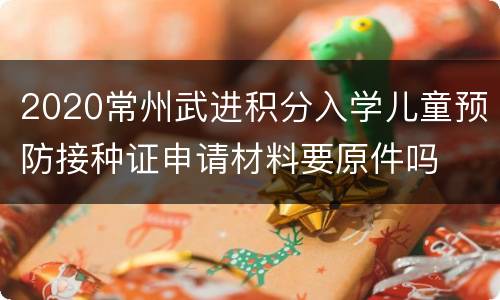 2020常州武进积分入学儿童预防接种证申请材料要原件吗
