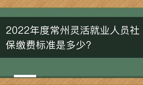 2022年度常州灵活就业人员社保缴费标准是多少?
