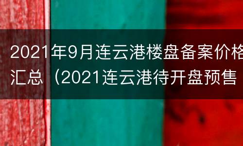 2021年9月连云港楼盘备案价格汇总（2021连云港待开盘预售楼盘）