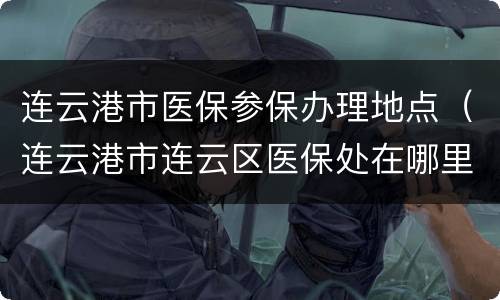 连云港市医保参保办理地点（连云港市连云区医保处在哪里）