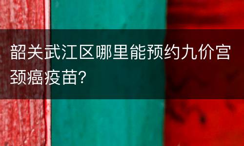 韶关武江区哪里能预约九价宫颈癌疫苗？