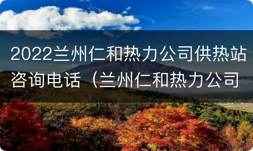 2022兰州仁和热力公司供热站咨询电话（兰州仁和热力公司投诉电话）