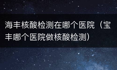 海丰核酸检测在哪个医院（宝丰哪个医院做核酸检测）
