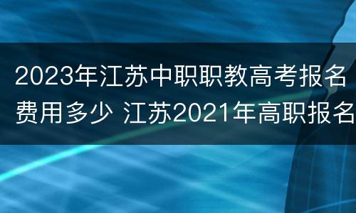 2023年江苏中职职教高考报名费用多少 江苏2021年高职报名时间