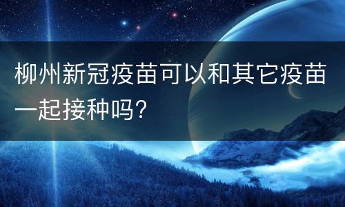 柳州新冠疫苗可以和其它疫苗一起接种吗?