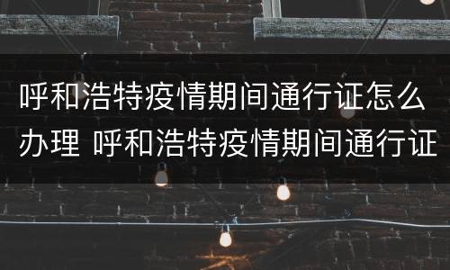呼和浩特疫情期间通行证怎么办理 呼和浩特疫情期间通行证怎么办理的