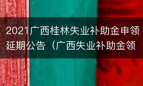 2021广西桂林失业补助金申领延期公告（广西失业补助金领取标准2021）