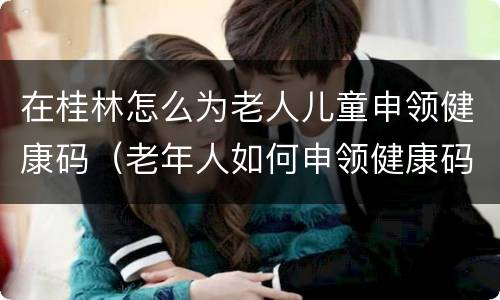 在桂林怎么为老人儿童申领健康码（老年人如何申领健康码）