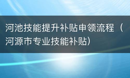 河池技能提升补贴申领流程（河源市专业技能补贴）
