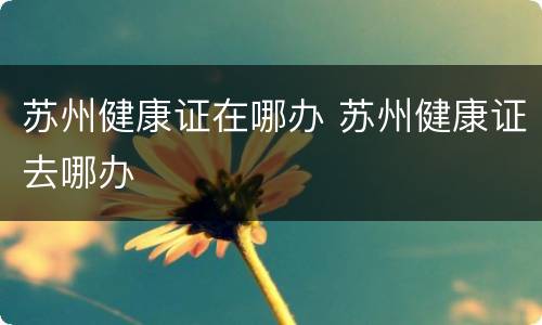 苏州健康证在哪办 苏州健康证去哪办