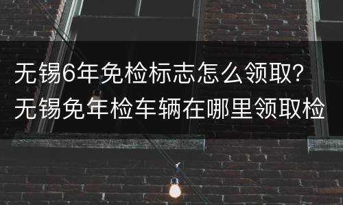 无锡6年免检标志怎么领取？ 无锡免年检车辆在哪里领取检验标志