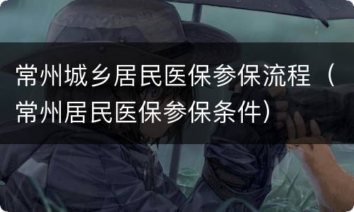 常州城乡居民医保参保流程（常州居民医保参保条件）