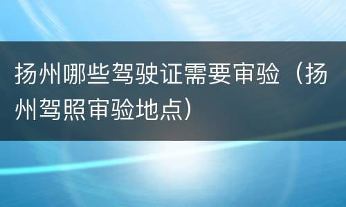扬州哪些驾驶证需要审验（扬州驾照审验地点）